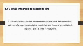É possível traçar um paralelo e estabelecer uma relação de interdependência
entre os três conceitos abordados: o capital de giro líquido, a necessidade de
capital de giro e o saldo de tesouraria.
24
 