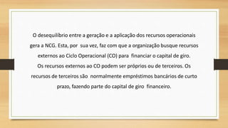 O desequilíbrio entre a geração e a aplicação dos recursos operacionais
gera a NCG. Esta, por sua vez, faz com que a organização busque recursos
externos ao Ciclo Operacional (CO) para financiar o capital de giro.
Os recursos externos ao CO podem ser próprios ou de terceiros. Os
recursos de terceiros são normalmente empréstimos bancários de curto
prazo, fazendo parte do capital de giro financeiro.
 