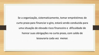 Se a organização, sistematicamente, tomar empréstimos de
curto prazo para financiar o giro, estará sendo conduzida para
uma situação de elevado risco financeiro e dificuldade de
honrar suas obrigações no curto prazo, com saldo de
tesouraria cada vez menor.
 