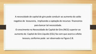 A necessidade de capital de giro pode conduzir ao aumento do saldo
negativo de tesouraria, implicando a captação de recursos financeiros
para bancar tal necessidade.
O crescimento na Necessidade de Capital de Giro (NCG) superior ao
aumento do Capital de Giro Líquido (CGL) faz com que ocorra o efeito
tesoura, conforme pode ser observado na Figura 2.8.
 