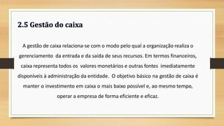 A gestão de caixa relaciona-se com o modo pelo qual a organização realiza o
gerenciamento da entrada e da saída de seus recursos. Em termos financeiros,
caixa representa todos os valores monetários e outras fontes imediatamente
disponíveis à administração da entidade. O objetivo básico na gestão de caixa é
manter o investimento em caixa o mais baixo possível e, ao mesmo tempo,
operar a empresa de forma eficiente e eficaz.
34
 