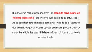 Quando uma organização mantém um saldo de caixa acima do
mínimo necessário, ela incorre num custo de oportunidade.
Ao se escolher determinada alternativa, impede-se o usufruto
dos benefícios que as outras opções poderiam proporcionar. O
maior benefício das possibilidades não escolhidas é o custo de
oportunidade.
 