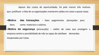Apesar dos custos de oportunidade, há pelo menos três motivos
que justificam o fato de as organizações manterem saldos em caixa e quase-caixa:
•Motivo das transações − fazer pagamentos planejados para
itens como materiais e salários.
•Motivo da segurança (precaução) − saldos de caixa que protegem a
empresa contra a possibilidade de não se capaz de satisfazer demandas
inesperadas por Caixa.
36
 