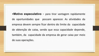 •Motivo especulativo − para tirar vantagem rapidamente
de oportunidades que possam aparecer. As atividades da
empresa devem sempre ficar dentro do limite da capacidade
de obtenção de caixa, sendo que essa capacidade depende,
também, da capacidade da empresa de gerar caixa por meio
de suas operações.
 