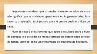 Importante considerar que o simples aumento no saldo de caixa
não significa que as atividades operacionais estão gerando caixa. Para
saber se a operação está gerando caixa, é preciso analisar o fluxo de
caixa.
Fluxo de caixa é o instrumento que apura o resultado entre o fluxo
de entradas e o de saídas de moeda corrente em determinado período
de tempo, servindo como um instrumento de programação financeira.
38
 