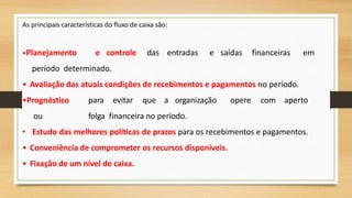 As principais características do fluxo de caixa são:
•Planejamento e controle das entradas e saídas financeiras em
período determinado.
• Avaliação das atuais condições de recebimentos e pagamentos no período.
•Prognóstico para evitar que a organização opere com aperto
ou folga financeira no período.
• Estudo das melhores políticas de prazos para os recebimentos e pagamentos.
• Conveniência de comprometer os recursos disponíveis.
• Fixação de um nível de caixa.
39
 