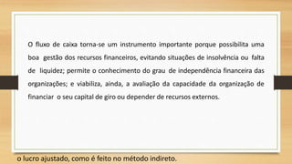 O fluxo de caixa torna-se um instrumento importante porque possibilita uma
boa gestão dos recursos financeiros, evitando situações de insolvência ou falta
de liquidez; permite o conhecimento do grau de independência financeira das
organizações; e viabiliza, ainda, a avaliação da capacidade da organização de
financiar o seu capital de giro ou depender de recursos externos.
o lucro ajustado, como é feito no método indireto.
40
 