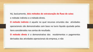 Há, basicamente, dois métodos de estruturação do fluxo de caixa:
o método indireto e o método direto.
O método indireto é aquele no qual recursos oriundos das atividades
operacionais são demonstrados com base no lucro líquido ajustado pelos
itens considerados nas contas de resultado.
O método direto é o demonstrativo dos recebimentos e pagamentos
derivados das atividades operacionais da empresa, e não
 