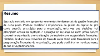 Essa aula consistiu em apresentar elementos fundamentais da gestão financeira
de curto prazo. Pode-se constatar a importância da gestão do capital de giro
como questão estratégica para a organização, uma vez que decisões mal
planejadas acerca da captação e aplicação de recursos no curto prazo podem
conduzir a organização a uma situação de insolvência e incapacidade financeira.
Também, se discutiu a relevância do fluxo de caixa como uma ferramenta para a
programação financeira da organização, que pode auxiliá-la no monitoramento
da sua situação financeira.
42
 
