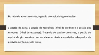 Do lado do ativo circulante, a gestão do capital de giro envolve
a gestão do caixa, a gestão de recebíveis (nível de crédito) e a gestão dos
estoques (nível de estoques). Tratando de passivo circulante, a gestão do
capital de giro consiste em estabelecer níveis e condições adequados de
endividamento no curto prazo.
9
 