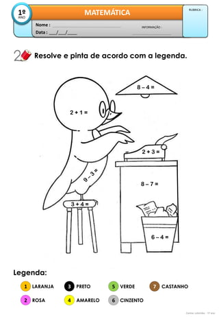 Data : 
___/___/____ 
INFORMAÇÃO : 
Nome : 
MATEMÁTICA 
1º 
ANO 
RUBRICA : 
Resolve e pinta de acordo com a legenda. 
Contas coloridas - 1º ano 
Legenda: 
1 
2 
3 
4 
LARANJA 
ROSA 
PRETO 
AMARELO 
5 
6 
7 
VERDE 
CINZENTO 
CASTANHO 
6 – 4 = 
2 + 3 = 
3 + 4 = 
2 + 1 = 
8 – 4 = 
8 – 7 = 