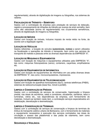 regulamentada), através de digitalização de imagens ou fotografias, nos sistemas de
radares.

FISCALIZAÇÃO DE TRÂNSITO – SEMÁFORO
Gastos com a contratação de empresa para prestação de serviços de detecção,
registro e processamento de infrações de trânsito por avanço de sinal vermelho, bem
como alta velocidade (acima da regulamentada) nos cruzamentos semafóricos,
através de digitalização de imagens ou fotografias.

LOCAÇÃO DE IMÓVEIS
Gastos com locação de imóveis, inclusive imposto de renda retido na fonte, de
acordo com a legislação vigente.

LOCAÇÃO DE VEÍCULOS
Gastos referentes a locação de veículos (automóveis, motos) a serem utilizados
na fiscalização e operações de trânsito e transporte, bem como nos serviços de
transporte de malotes e pessoas entre as diversas dependências da EMPRESA “X”.

LOCAÇÃO DE MÁQUINAS E EQUIPAMENTOS
Gastos com locação de máquinas e equipamentos utilizados pela EMPRESA “X”,
tais como: máquinas fotocopiadoras (xerox), containers, caçambas, empilhadeiras
etc.

LOCAÇÃO DE EQUIPAMENTOS DE INFORMÁTICA
Gastos com locação de equipamentos de informática em uso pelas diversas áreas
da EMPRESA “X”, tais como: microcomputadores, impressoras.

LOCAÇÃO DE EQUIPAMENTOS DE TELECOMUNICAÇÃO
Gastos com locação de aparelhos transceptores (bip’s), centrais telefônicas (PABX),
sistemas de radiocomunicação (base fixa, móvel e portátil).

LIMPEZA E CONSERVAÇÃO DE PRÉDIOS
Gastos com a contratação de serviços de conservação, higienização e limpeza
predial, nas áreas de escritórios, salas e corredores, escadarias, sanitários, tetos e
luminárias, vidros etc., nas dependências da empresa, com fornecimento de
materiais. Incluem-se também neste item, a contratação serviços especializados em
dedetização, desratização e desinsetização.

LIMPEZA E CONSERVAÇÃO DE TERMINAIS
Gastos com a contratação de serviços de conservação e limpeza de terminais de
ônibus do transporte coletivo urbano de Barbacena, com o fornecimento de materiais
e equipamento necessários à execução dos serviços contratados nas áreas de
circulação e acesso das plataformas e das pistas de rolamento, bem como
desratização e desinsetização.

SEGURANÇA E VIGILÂNCIA
 