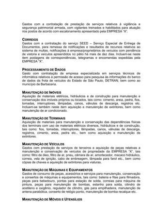 Gastos com a contratação de prestação de serviços relativos à vigilância e
segurança patrimonial armada, com vigilantes treinados e habilitados para atuação
nos postos de acordo com escalonamento apresentado pela EMPRESA “X”.

CORREIOS
Gastos com a contratação do serviço SEED – Serviço Especial de Entrega de
Documentos, para remessa de notificações e resultados de recursos relativos ao
sistema de multas, notificações à empresa/proprietários de veículos com pendência
de vistoria e veículos apreendidos no pátio há mais de dez dias. Incluem-se neste
item postagens de correspondências, telegramas e encomendas expedidas pela
EMPRESA “X”.

PROCESSAMENTO DE DADOS
Gasto com contratação de empresa especializada em serviços técnicos de
informática relativos à permissão de acesso para pesquisa às informações do banco
de dados da frota de veículos do Estado de São Paulo, DETRAN, bem como ao
município de Barbacena.

MANUTENÇÃO DE IMÓVEIS
Aquisição de materiais elétricos, hidráulicos e de construção para manutenção e
conservação dos imóveis próprios ou locados, tais como: cimento, areia, pedra, fios,
tomadas, interruptores, lâmpadas, canos, válvulas de descarga, registros etc.
Incluem-se também neste item aquisição e manutenção de extintores, bem como
manutenção de ar condicionado.

MANUTENÇÃO DE TERMINAIS
Aquisição de materiais para manutenção e conservação das dependências físicas
dos terminais com uso de materiais elétricos diversos, hidráulicos e de construção,
tais como: fios, tomadas, interruptores, lâmpadas, canos, válvulas de descarga,
registros, cimento, areia, pedra etc., bem como aquisição e manutenção de
extintores.

MANUTENÇÃO DE VEÍCULOS
Gastos com prestação de serviços de terceiros e aquisição de peças relativas a
manutenção e conservação de veículos de propriedade da EMPRESA “X”, tais
como: filtro de óleo, filtro de ar, pneu, câmara de ar, amortecedor, macaco hidráulico,
correia, vela de ignição, cabo de embreagem, lâmpada para farol etc., bem como
cópias de chaves e aquisição de extintores para viaturas.

MANUTENÇÃO DE MÁQUINAS E EQUIPAMENTOS
Gastos de consumo de peças, acessórios e serviços para manutenção, conservação
e consertos de máquinas e equipamentos, tais como: bateria e fitas para filmadora,
peças para bebedouro, pontas para estação de solda, correias para máquina de
pintura, peças para manutenção de bombas, estanho para solda, cilindro de
acetileno e oxigênio, regulador de cilindro, gás para empilhadeira, manutenção de
antena parabólica, conserto de relógio ponto, manutenção de bomba recalque etc.

MANUTENÇÃO DE MÓVEIS E UTENSÍLIOS
 