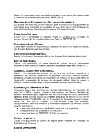Gastos de consumo de peças, acessórios e serviços para manutenção, conservação
e consertos de móveis de propriedade da EMPRESA “X”.

MANUTENÇÃO DE EQUIPAMENTOS E SISTEMAS DE INFORMÁTICA
São gastos com materiais, peças e serviços para manutenção de Equipamentos de
Informática, para mantê-los em condições de uso, bem como Linha Dedicada de
Internet (Frame Relay Silver/Standard) e acesso IP Internet/Dedicado.

REMOÇÃO DE VEÍCULOS
Gastos com a contratação de pessoas físicas ou jurídicas para prestação de
serviços de remoção de veículos infratores ao Pátio da EMPRESA “X”.

CONSUMO DE ÁGUA E ESGOTO
Gastos com consumo de água tratada e utilização de serviço de coleta de esgoto,
das diversas dependências da empresa.

CONSUMO DE ENERGIA ELÉTRICA
Gastos com consumo de energia elétrica, das diversas dependências da empresa.

CONTAS TELEFÔNICAS
Gastos com assinaturas de linhas telefônicas, pulsos, serviços interurbanos
nacionais e internacionais e telefonia celular de responsabilidade da EMPRESA “X”.

AUDITORIA, CONSULTORIA E ASSESSORIA
Gastos com prestação de serviços de terceiros em auditoria, consultoria e
assessoria em assuntos específicos da empresa, tais como: auditoria contábil,
pareceres jurídicos, consultoria para levantamento histórico do transporte, folha de
pagamento, organização de serviços de transporte público, plano de cargos e
salários, planejamento estratégico e outros serviços técnicos especializados.

REMUNERAÇÃO A MEMBROS DA JARI
Honorários pagos aos membros das Juntas Administrativas de Recursos de
Infrações – JARIs, órgãos colegiados componentes do Sistema Nacional de
Trânsito responsáveis pelo julgamento dos recursos interpostos contra penalidades
aplicadas pelos próprios órgãos ou entidades executivas de trânsito ou executivos
rodoviários (Lei n.º 9503/09/97, art.16). O município de Barbacena possui 4 Juntas,
sendo que cada uma é composta por três titulares e por três suplentes,
respectivamente. Estes são indicados e nomeados obedecendo os mesmos critérios
exigidos aos titulares:
    • um representante indicado pelo Prefeito Municipal, que a presidirá;
    • um representante do Sindicato dos Condutores;
    • um representante da EMPRESA “X” (não remunerado).

SEGURO DE VEÍCULOS
Gastos com pagamento de prêmio de seguro contra terceiros dos veículos de
propriedade da empresa.

SEGURO EMPRESARIAL
 