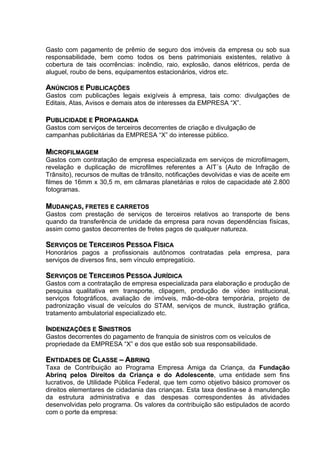Gasto com pagamento de prêmio de seguro dos imóveis da empresa ou sob sua
responsabilidade, bem como todos os bens patrimoniais existentes, relativo à
cobertura de tais ocorrências: incêndio, raio, explosão, danos elétricos, perda de
aluguel, roubo de bens, equipamentos estacionários, vidros etc.

ANÚNCIOS E PUBLICAÇÕES
Gastos com publicações legais exigíveis à empresa, tais como: divulgações de
Editais, Atas, Avisos e demais atos de interesses da EMPRESA “X”.

PUBLICIDADE E PROPAGANDA
Gastos com serviços de terceiros decorrentes de criação e divulgação de
campanhas publicitárias da EMPRESA “X” do interesse público.

MICROFILMAGEM
Gastos com contratação de empresa especializada em serviços de microfilmagem,
revelação e duplicação de microfilmes referentes a AIT´s (Auto de Infração de
Trânsito), recursos de multas de trânsito, notificações devolvidas e vias de aceite em
filmes de 16mm x 30,5 m, em câmaras planetárias e rolos de capacidade até 2.800
fotogramas.

MUDANÇAS, FRETES E CARRETOS
Gastos com prestação de serviços de terceiros relativos ao transporte de bens
quando da transferência de unidade da empresa para novas dependências físicas,
assim como gastos decorrentes de fretes pagos de qualquer natureza.

SERVIÇOS DE TERCEIROS PESSOA FÍSICA
Honorários pagos a profissionais autônomos contratadas pela empresa, para
serviços de diversos fins, sem vínculo empregatício.

SERVIÇOS DE TERCEIROS PESSOA JURÍDICA
Gastos com a contratação de empresa especializada para elaboração e produção de
pesquisa qualitativa em transporte, clipagem, produção de vídeo institucional,
serviços fotográficos, avaliação de imóveis, mão-de-obra temporária, projeto de
padronização visual de veículos do STAM, serviços de munck, ilustração gráfica,
tratamento ambulatorial especializado etc.

INDENIZAÇÕES E SINISTROS
Gastos decorrentes do pagamento de franquia de sinistros com os veículos de
propriedade da EMPRESA “X” e dos que estão sob sua responsabilidade.

ENTIDADES DE CLASSE – ABRINQ
Taxa de Contribuição ao Programa Empresa Amiga da Criança, da Fundação
Abrinq pelos Direitos da Criança e do Adolescente, uma entidade sem fins
lucrativos, de Utilidade Pública Federal, que tem como objetivo básico promover os
direitos elementares de cidadania das crianças. Esta taxa destina-se à manutenção
da estrutura administrativa e das despesas correspondentes às atividades
desenvolvidas pelo programa. Os valores da contribuição são estipulados de acordo
com o porte da empresa:
 
