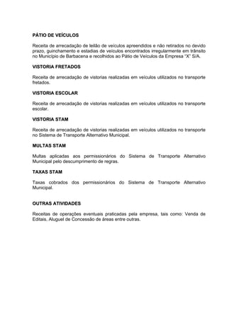 PÁTIO DE VEÍCULOS

Receita de arrecadação de leilão de veículos apreendidos e não retirados no devido
prazo, guinchamento e estadias de veículos encontrados irregularmente em trânsito
no Município de Barbacena e recolhidos ao Pátio de Veículos da Empresa “X” S/A.

VISTORIA FRETADOS

Receita de arrecadação de vistorias realizadas em veículos utilizados no transporte
fretados.

VISTORIA ESCOLAR

Receita de arrecadação de vistorias realizadas em veículos utilizados no transporte
escolar.

VISTORIA STAM

Receita de arrecadação de vistorias realizadas em veículos utilizados no transporte
no Sistema de Transporte Alternativo Municipal.

MULTAS STAM

Multas aplicadas aos permissionários do Sistema de Transporte Alternativo
Municipal pelo descumprimento de regras.

TAXAS STAM

Taxas cobrados dos permissionários do Sistema de Transporte Alternativo
Municipal.


OUTRAS ATIVIDADES

Receitas de operações eventuais praticadas pela empresa, tais como: Venda de
Editais, Aluguel de Concessão de áreas entre outras.
 
