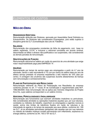 ELEMENTOS DE CUSTOS


MÃO-DE-OBRA

HONORÁRIOS DIRETORIA
Remuneração atribuída aos Diretores, aprovada por Assembléia Geral Ordinária ou
Extraordinária. Os Diretores são considerados Empregados, pois estão sujeitos à
disciplina geral da CLT (Consolidação das Leis do Trabalho).

SALÁRIOS
Remuneração dos empregados constantes da folha de pagamento, com base no
salário registrado, D.S.R. e inclusive o adicional concedido em acordo sindical,
descontadas as faltas e atrasos não-justificados e as suspensões, não considerando
as demais parcelas de remuneração.

GRATIFICAÇÕES DE FUNÇÃO
Remuneração adicional ao salário em razão do exercício de uma atividade que exige
maior responsabilidade paga pela EMPRESA “X”.

ANUÊNIO
Remuneração por tempo de serviço pago aos empregados a partir do 4.º ano de
admissão, sendo o valor equivalente a 1% (um por cento) do salário base por ano de
efetivo serviço prestado na empresa respeitando o teto máximo de 10% (dez por
cento). A contagem dos anuênios são suspensas durante afastamentos de licença
sem remuneração e comissionamentos.

PLANO DE PARTICIPAÇÃO NOS RESULTADOS
Remuneração referente ao Plano de Participação nos Resultados da empresa
conforme previsto no art. 7.º inciso XI da Constituição e regulamentado pela M.P.
1982-66/2000. Esta remuneração não se aplica aos menores integrantes do Projeto
Arco Íris, cujos salários correspondem a um salário mínimo.

ADICIONAL PERICULOSIDADE E INSALUBRIDADE
Remuneração aos funcionários que exercem atividades insalubres ou periculosas.
São consideradas atividade ou operações insalubres aquelas que, por sua natureza,
condições ou métodos de trabalho, exponham os empregados a agentes nocivos à
saúde, acima dos limites de tolerância fixados em razão da natureza e da
intensidade do agente e do tempo de exposição aos seus efeitos, conforme Art. 189
da CLT. Já as atividades periculosas (perigosas) são aquelas que por sua natureza
ou método de trabalho implique contato permanente com inflamáveis, explosivos ou
energia elétrica, conforme os Art. 193 à 197 da CLT.
 