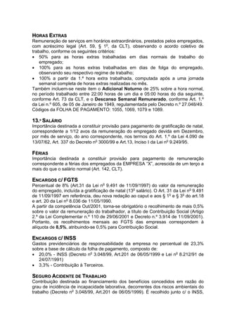 HORAS EXTRAS
Remuneração de serviços em horários extraordinários, prestados pelos empregados,
com acréscimo legal (Art. 59, § 1o, da CLT), observando o acordo coletivo de
trabalho, conforme os seguintes critérios:
• 50% para as horas extras trabalhadas em dias normais de trabalho do
    empregado;
• 100% para as horas extras trabalhadas em dias de folga do empregado,
    observando seu respectivo regime de trabalho;
• 100% a partir da 1.ª hora extra trabalhada, computada após a uma jornada
    semanal completa de horas extras realizadas no mês.
Também incluem-se neste item o Adicional Noturno de 25% sobre a hora normal,
no período trabalhado entre 22:00 horas de um dia e 05:00 horas do dia seguinte,
conforme Art. 73 da CLT, e o Descanso Semanal Remunerado, conforme Art. 1.º
da Lei n.º 605, de 05 de Janeiro de 1949, regulamentada pelo Decreto n.º 27.048/49.
Códigos da FOLHA DE PAGAMENTO: 1055, 1069, 1079 e 1089.

13.º SALÁRIO
Importância destinada a constituir provisão para pagamento de gratificação de natal,
correspondente a 1/12 avos da remuneração do empregado devida em Dezembro,
por mês de serviço, do ano correspondente, nos termos do Art. 1.º da Lei 4.090 de
13/07/62, Art. 337 do Decreto no 3000/99 e Art.13, Inciso Ι da Lei no 9.249/95.

FÉRIAS
Importância destinada a constituir provisão para pagamento de remuneração
correspondente a férias dos empregados da EMPRESA “X”, acrescida de um terço a
mais do que o salário normal (Art. 142, CLT).

ENCARGOS C/ FGTS
Percentual de 8% (Art.31 da Lei no 9.491 de 11/09/1997) do valor da remuneração
do empregado, incluída a gratificação de natal (13o salário). O Art. 31 da Lei no 9.491
de 11/09/1997 em referência, deu nova redação ao caput e aos § 1o e § 3o do art.18
e art. 20 da Lei no 8.036 de 11/05/1990.
A partir da competência Out/2001, torna-se obrigatório o recolhimento de mais 0,5%
sobre o valor da remuneração do trabalhador, a título de Contribuição Social (Artigo
2.º da Lei Complementar n.º 110 de 29/06/2001 e Decreto n.º 3.914 de 11/09/2001).
Portanto, os recolhimentos mensais ao FGTS das empresas correspondem à
alíquota de 8,5%, atribuindo-se 0,5% para Contribuição Social.

ENCARGOS C/ INSS
Gastos previdenciários de responsabilidade da empresa no percentual de 23,3%
sobre a base de cálculo da folha de pagamento, composto de:
• 20,0% - INSS (Decreto no 3.048/99, Art.201 de 06/05/1999 e Lei no 8.212/91 de
   24/07/1991)
• 3,3% - Contribuição à Terceiros.

SEGURO ACIDENTE DE TRABALHO
Contribuição destinada ao financiamento dos benefícios concedidos em razão do
grau de incidência de incapacidade laborativa, decorrentes dos riscos ambientais do
trabalho (Decreto no 3.048/99, Art.201 de 06/05/1999). É recolhido junto c/ o INSS,
 