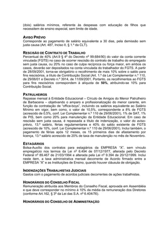(dois) salários mínimos, referente às despesas com educação de filhos que
necessitem de ensino especial, sem limite de idade.

AVISO PRÉVIO
Corresponde ao pagamento de salário equivalente a 30 dias, pela demissão sem
justa causa (Art. 487, Inciso II, § 1.º da CLT).

RESCISÃO DE CONTRATO DE TRABALHO
Percentual de 40% (Art.9 § 4o do Decreto no 99.684/90) do valor da conta corrente
vinculada (FGTS) no caso de ocorrer rescisão do contrato de trabalho do empregado
sem justa causa, ou 20% no caso de culpa recíproca ou força maior, em ambos os
casos, deverão ser depositados na conta vinculada do trabalhador do FGTS. A partir
de 28/09/2001, torna-se obrigatório o recolhimento de mais 10% sobre o saldo para
fins rescisórios, a título de Contribuição Social (Art. 1.º da Lei Complementar n.º 110,
de 29/06/01 e Decreto n.º 3914, de 11/09/2001. Portanto, os recolhimentos ao FGTS
para fins rescisórios correspondem à alíquota de 50%, atribuindo-se 10% para
Contribuição Social.

PATRULHEIROS
Repasse mensal à Entidade Educacional – Círculo de Amigos do Menor Patrulheiro
de Barbacena – objetivando o amparo e profissionalização do menor carente, em
função da contratação de “office-boys”, incluindo os salários equivalente ao Salário
Mínimo em vigor, bem como, o valor de 10,5%, correspondente a 8% de FGTS
(acrescido de 0,5%, conf. Lei Complementar n.º 110 de 29/06/2001), 1% de SAT, 1%
de PIS, bem como 20% para manutenção da Entidade Educacional. Em caso de
rescisão sem justa causa, é repassada a título de indenização, o valor do aviso-
prévio, 13.º salário, férias regulamentares e 40% do saldo existente de FGTS
(acrescido de 10%, conf. Lei Complementar n.º 110 de 29/06/2001). Inclui também, o
pagamento de férias após 12 meses, os 15 primeiros dias de afastamento por
licença, 13.º salário acrescido de 20% de taxa de manutenção no mês de Novembro.

ESTAGIÁRIOS
Bolsa-Auxílio dos contratos para estagiários da EMPRESA “X”, sem vínculo
empregatício nos termos da Lei no 6.494 de 07/12/1977, alterada pelo Decreto
Federal no 89.467 de 21/03/1994 e alterada pela Lei no 9.394 de 20/12/1999. Inclui
neste item, a taxa administrativa mensal decorrente de Acordo firmado entre a
EMPRESA “X” e as Instituições de Ensino, quando houver cláusula de obrigação.

INDENIZAÇÕES TRABALHISTAS JUDICIAIS
Gastos com o pagamento de acordos judiciais decorrentes de ações trabalhistas.

HONORÁRIOS DO CONSELHO FISCAL
Remuneração atribuída aos Membros do Conselho Fiscal, aprovada em Assembléia
e que deve corresponder no mínimo à 10% da média da remuneração dos Diretores
(conforme Art.162, § 3o da Lei das S.A. no 6.404/76).

HONORÁRIOS DO CONSELHO DE ADMINISTRAÇÃO
 