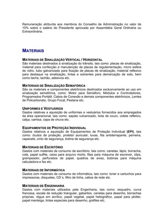 Remuneração atribuída aos membros do Conselho de Administração no valor de
10% sobre o salário do Presidente aprovada por Assembléia Geral Ordinária ou
Extraordinária.




MATERIAIS
MATERIAIS DE SINALIZAÇÃO VERTICAL / HORIZONTAL
São materiais destinados à sinalização do trânsito, tais como: placas de sinalização,
material para confecção e manutenção de placas de regulamentação, micro esfera
de vidro, tubo galvanizado para fixação de placas de sinalização, material reflexivo
para destaque na sinalização, tintas e solventes para demarcação de solo, bem
como tacha, tachão, adesivos etc.

MATERIAIS DE SINALIZAÇÃO SEMAFÓRICA
São os materiais e componentes eletrônicos destinados exclusivamente ao uso em
sinalização semafórica, como: Motor para Semáforo, Módulos e Controladores,
Programados Portátil, Cabos de Conexão e demais componentes eletrônicos, Lentes
de Policarbonato, Grupo Focal, Pestana etc.

UNIFORMES E VESTUÁRIOS
Gastos relativas a aquisição de uniformes e vestuários fornecidos aos empregados
da área operacional, tais como: sapato vulcanizado, bota de couro, colete refletivo,
calça, camisa, capa de chuva etc.

EQUIPAMENTOS DE PROTEÇÃO INDIVIDUAL
Gastos relativos a aquisição de Equipamentos de Proteção Individual (EPI), tais
como: óculos de proteção, protetor auricular, luvas, fita antiderrapante, perneira,
capacete, cinto de segurança, botina de segurança etc.

MATERIAIS DE ESCRITÓRIO
Gastos com materiais de consumo de escritório, tais como: canetas, lápis, borracha,
cola, papel sulfite, caixa para arquivo morto, fitas para máquina de escrever, clips,
grampeador, perfurados de papel, quadros de aviso, bobinas para máquina
calculadora e fax etc.

MATERIAIS DE INFORMÁTICA
Gastos com materiais de consumo de informática, tais como: toner e cartuchos para
impressoras, disquetes, CD´s, filtro de linha, cabos de rede etc.

MATERIAIS DE ENGENHARIA
Gastos com materiais utilizados pela Engenharia, tais como: esquadro, curva
francesa, escala de redução triangular, gabaritos, canetas para desenho, borrachas
próprias, régua em acrílico, papel vegetal, papel heliográfico, papel para plotter,
papel manteiga, tintas especiais para desenho, grafites etc.
 