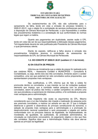 ESTADO DO CEARÁ
                  TRIBUNAL DE CONTAS DOS MUNICÍPIOS
                      DIRETORIA DE FISCALIZAÇÃO


               Os esclarecimentos da CPL não são suficientes para o
saneamento da falha, tendo em vista a omissão do processo licitatório n.
2009.01.05.01, cujo o objeto foi a contratação de serviços profissionais para ficar
a disposição da Câmara Municipal de Pentecoste, o que impossibilitou a análise
dos procedimentos licitatórios e a constatação de sua conformidade às normas
legais que regem a matéria.

                 Quanto aos pagamentos em duplicidade, assiste razão à CPL
tendo em vista não ser de sua responsabilidade a efetivação desses pagamentos.
Tal irregularidade deveria ter sido justificada pelo Presidente da Câmara Municipal
o qual permaneceu silente.

               Diante do exposto, ratifica-se a falha alusiva à omissão dos
procedimentos licitatórios alusivos à contratação de assessorias de
responsabilidade da CPL da Câmara Municipal de Pentecoste.

                1.2. DO CONVITE Nº 2009.01.30.01 (subitem 2.1.1 da Inicial);

                A) DA COLETA DE PREÇOS

                Informou-se inicialmente que a coleta de preços foi realizada junto
aos credores REAL – Assessoria Contábil e MUNICÍPIOS – Consultoria &
Contabilidade, ou seja, dentre dois dos três convidados, limitando assim o caráter
competitivo, uma vez que poderiam ter sido convidados outros proponentes, que
apresentassem propostas mais vantajosas.

               Nas Justificativas, a CPL informa que de fato a coleta foi
promovida dentre os convidados, e que inexiste na Lei de Licitações qualquer
elemento que impeça, que a comissão realize pesquisa com os possíveis
convidados, assim tal pratica não limitou o caráter competitivo do certame uma
vez que prevaleceu a supremacia do interesse público, e foi contratada a proposta
mais vantajosa para a administração.

               Esta Inspetoria não acata os argumentos da CPL. Mesmo
considerando que a Lei das licitações não impede a realização de pesquisa junto
aos possíveis convidados, a mesma Lei adverte em seu art. 3º que a licitação
destina-se a garantir a observância do princípio constitucional da isonomia, a
seleção da proposta mais vantajosa para a administração e a promoção do
desenvolvimento nacional sustentável e será processada e julgada em estrita
conformidade com os princípios básicos da legalidade, da impessoalidade, da
moralidade, da igualdade, da publicidade, da probidade administrativa, da
vinculação ao instrumento convocatório, do julgamento objetivo e dos que lhes
são correlatos. Significa dizer que a Administração Pública não deve ater-se
apenas ao princípio da legalidade.



                                                                                  3
                            PROCESSO Nº 2009.PTC.TCE.24406/09
 