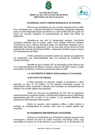 ESTADO DO CEARÁ
                  TRIBUNAL DE CONTAS DOS MUNICÍPIOS
                      DIRETORIA DE FISCALIZAÇÃO


               D) DESPESAS JUNTO A CREDOR REGINALDO B. DE OLIVEIRA;

                Informou-se inicialmente que em consulta realizada junto ao SIM,
ficou constatado que a Câmara Municipal de Pentecoste empenhara despesas
junto ao credor Reginaldo Bezerra de Oliveira no valor de R$ 4.000,00 (quatro mil
reais), por serviços prestados no processamento de dados das folhas de
pagamento.

                Ressaltou-se que não foi apresentado qualquer instrumento
contratual celebrado com tal credor, assim como também nenhuma licitação,
concluindo-se que a Câmara Municipal pagou em duplicidade despesas com a
elaboração das folhas de pagamento, uma vez que esse serviço deveria ter sido
realizado tão somente pela Empresa REAL - Assessoria Contábil, já que a mesma
foi contratada para tal mister.

              A falha apontada no presente subitem diz respeito ao pagamento
em duplicidade cuja responsabilidade deve ser atribuída ao Presidente da
Câmara Municipal.

               Ressalte-se que o subitem “E” da Informação Inicial informou que
o Sr. Reginaldo Bezerra de Oliveira, durante o exercício de 2008, ocupou o cargo
de Assessor de Diretoria, conforme consulta aos dados do SIM.

                1.3. DO CONVITE Nº 2009.01.30.02 (subitem 2.1.2 da Inicial);

               A) DA COLETA DE PREÇOS;

               A falha apontada no presente subitem é semelhante à falha
apontada na letra “A” do subitem 1.2 da presente Informação quando na
oportunidade restou comprada a restrição e/ou frustração da competitividade do
certame e do caráter sigiloso das propostas.

                Tendo em vista que as justificativas da CPL não se reportaram
especificamente ao presente subitem, entende esta Inspetoria que as justificativas
apresentadas pela CPL na letra “A” do subitem 1.2 do presente Relatório são
extensivas à falha apontada neste subitem.

               Diante do exposto, esta Inspetoria ratifica a falha relativa a
restrição da competitividade do certame, bem como do caráter sigiloso das
propostas.

               B) PAGAMENTO SEM RESPALDO LICITATÓRIO;

                Informou-se inicialmente que o Presidente daquela Augusta Casa
homologara o certame em favor do credor Francisco José Braga Júnior, cuja
contratação se iniciara em 04 de fevereiro e que findaria em 31 de dezembro de

                                                                                 5
                           PROCESSO Nº 2009.PTC.TCE.24406/09
 