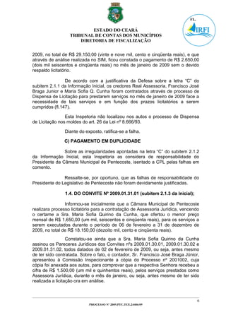 ESTADO DO CEARÁ
                  TRIBUNAL DE CONTAS DOS MUNICÍPIOS
                      DIRETORIA DE FISCALIZAÇÃO


2009, no total de R$ 29.150,00 (vinte e nove mil, cento e cinqüenta reais), e que
através de análise realizada no SIM, ficou constada o pagamento de R$ 2.650,00
(dois mil seiscentos e cinqüenta reais) no mês de janeiro de 2009 sem o devido
respaldo licitatório.

                De acordo com a justificativa da Defesa sobre a letra “C” do
subitem 2.1.1 da Informação Inicial, os credores Real Assessoria, Francisco José
Braga Junior e Maria Sofia Q. Cunha foram contratados através de processo de
Dispensa de Licitação para prestarem serviços no mês de janeiro de 2009 face a
necessidade de tais serviços e em função dos prazos licitatórios a serem
cumpridos (fl.147).

                Esta Inspetoria não localizou nos autos o processo de Dispensa
de Licitação nos moldes do art. 26 da Lei nº 8.666/93.

               Diante do exposto, ratifica-se a falha.

               C) PAGAMENTO EM DUPLICIDADE

               Sobre as irregularidades apontadas na letra “C” do subitem 2.1.2
da Informação Inicial, esta Inspetoria as considera de responsabilidade do
Presidente da Câmara Municipal de Pentecoste, isentado a CPL pelas falhas em
comento.

               Ressalte-se, por oportuno, que as falhas de responsabilidade do
Presidente do Legislativo de Pentecoste não foram devidamente justificadas.

                1.4. DO CONVITE Nº 2009.01.31.01 (subitem 2.1.3 da Inicial);

                Informou-se inicialmente que a Câmara Municipal de Pentecoste
realizara processo licitatório para a contratação de Assessoria Jurídica, vencendo
o certame a Sra. Maria Sofia Quirino da Cunha, que ofertou o menor preço
mensal de R$ 1.650,00 (um mil, seiscentos e cinqüenta reais), para os serviços a
serem executados durante o período de 06 de fevereiro a 31 de dezembro de
2009, no total de R$ 18.150,00 (dezoito mil, cento e cinqüenta reais).
                  Constatou-se ainda que a Sra. Maria Sofia Quirino da Cunha
assinou os Pareceres Jurídicos dos Convites nºs 2009.01.30.01, 2009.01.30.02 e
2009.01.31.02, todos datados de 02 de fevereiro de 2009, ou seja, antes mesmo
de ter sido contratada. Sobre o fato, o contador, Sr. Francisco José Braga Júnior,
apresentou à Comissão Inspecionante a cópia do Processo nº 2001002, cuja
cópia foi anexada aos autos, para comprovar que a respectiva Senhora recebeu a
cifra de R$ 1.500,00 (um mil e quinhentos reais), pelos serviços prestados como
Assessora Jurídica, durante o mês de janeiro, ou seja, antes mesmo de ter sido
realizada a licitação ora em análise.



                                                                                 6
                           PROCESSO Nº 2009.PTC.TCE.24406/09
 