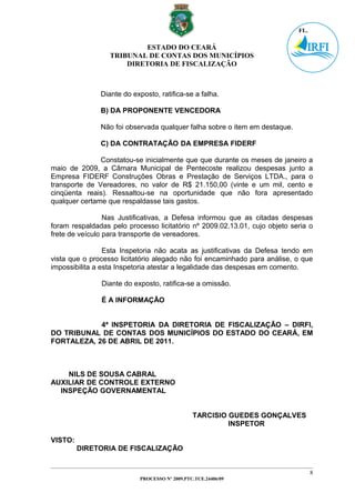 ESTADO DO CEARÁ
                  TRIBUNAL DE CONTAS DOS MUNICÍPIOS
                      DIRETORIA DE FISCALIZAÇÃO



               Diante do exposto, ratifica-se a falha.

               B) DA PROPONENTE VENCEDORA

               Não foi observada qualquer falha sobre o item em destaque.

               C) DA CONTRATAÇÃO DA EMPRESA FIDERF

               Constatou-se inicialmente que que durante os meses de janeiro a
maio de 2009, a Câmara Municipal de Pentecoste realizou despesas junto a
Empresa FIDERF Construções Obras e Prestação de Serviços LTDA., para o
transporte de Vereadores, no valor de R$ 21.150,00 (vinte e um mil, cento e
cinqüenta reais). Ressaltou-se na oportunidade que não fora apresentado
qualquer certame que respaldasse tais gastos.

                 Nas Justificativas, a Defesa informou que as citadas despesas
foram respaldadas pelo processo licitatório nº 2009.02.13.01, cujo objeto seria o
frete de veículo para transporte de vereadores.

                 Esta Inspetoria não acata as justificativas da Defesa tendo em
vista que o processo licitatório alegado não foi encaminhado para análise, o que
impossibilita a esta Inspetoria atestar a legalidade das despesas em comento.

               Diante do exposto, ratifica-se a omissão.

               É A INFORMAÇÃO


            4ª INSPETORIA DA DIRETORIA DE FISCALIZAÇÃO – DIRFI,
DO TRIBUNAL DE CONTAS DOS MUNICÍPIOS DO ESTADO DO CEARÁ, EM
FORTALEZA, 26 DE ABRIL DE 2011.



    NILS DE SOUSA CABRAL
AUXILIAR DE CONTROLE EXTERNO
  INSPEÇÃO GOVERNAMENTAL


                                               TARCISIO GUEDES GONÇALVES
                                                        INSPETOR

VISTO:
         DIRETORIA DE FISCALIZAÇÃO


                                                                                8
                           PROCESSO Nº 2009.PTC.TCE.24406/09
 