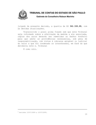 TRIBUNAL DE CONTAS DO ESTADO DE SÃO PAULO
                        Gabinete do Conselheiro Robson Marinho




julgado da presente decisão, a quantia de R$ 561.530,90, com
as devidas atualizações.
     Transcorrido o prazo acima fixado sem que este Tribunal
seja informado sobre a efetivação da medida a ele associada,
cópias dos autos deverão ser remetidas ao Senhor Prefeito
para que adote as providências necessárias, sob pena de
responsabilização, com vistas à cobrança amigável ou judicial
do valor a que foi condenado os interessados, em face do que
deliberou este e. Tribunal
         É como voto.




9
    Períodos 10/07/2009 a 19/07/2009.
                                                                 10
 