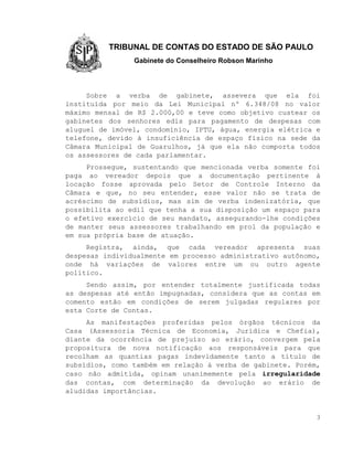 TRIBUNAL DE CONTAS DO ESTADO DE SÃO PAULO
                Gabinete do Conselheiro Robson Marinho



     Sobre a verba de gabinete, assevera que ela foi
instituída por meio da Lei Municipal nº 6.348/08 no valor
máximo mensal de R$ 2.000,00 e teve como objetivo custear os
gabinetes dos senhores edis para pagamento de despesas com
aluguel de imóvel, condomínio, IPTU, água, energia elétrica e
telefone, devido à insuficiência de espaço físico na sede da
Câmara Municipal de Guarulhos, já que ela não comporta todos
os assessores de cada parlamentar.
     Prossegue, sustentando que mencionada verba somente foi
paga ao vereador depois que a documentação pertinente à
locação fosse aprovada pelo Setor de Controle Interno da
Câmara e que, no seu entender, esse valor não se trata de
acréscimo de subsídios, mas sim de verba indenizatória, que
possibilita ao edil que tenha a sua disposição um espaço para
o efetivo exercício de seu mandato, assegurando-lhe condições
de manter seus assessores trabalhando em prol da população e
em sua própria base de atuação.
     Registra, ainda, que cada vereador apresenta suas
despesas individualmente em processo administrativo autônomo,
onde há variações de valores entre um ou outro agente
político.
     Sendo assim, por entender totalmente justificada todas
as despesas até então impugnadas, considera que as contas em
comento estão em condições de serem julgadas regulares por
esta Corte de Contas.
     As manifestações proferidas pelos órgãos técnicos da
Casa (Assessoria Técnica de Economia, Jurídica e Chefia),
diante da ocorrência de prejuízo ao erário, convergem pela
propositura de nova notificação aos responsáveis para que
recolham as quantias pagas indevidamente tanto a título de
subsídios, como também em relação à verba de gabinete. Porém,
caso não admitida, opinam unanimemente pela irregularidade
das contas, com determinação da devolução ao erário de
aludidas importâncias.


                                                            3
 