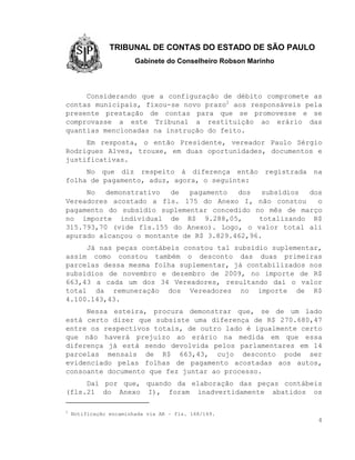 TRIBUNAL DE CONTAS DO ESTADO DE SÃO PAULO
                        Gabinete do Conselheiro Robson Marinho



     Considerando que a configuração de débito compromete as
contas municipais, fixou-se novo prazo2 aos responsáveis pela
presente prestação de contas para que se promovesse e se
comprovasse a este Tribunal a restituição ao erário das
quantias mencionadas na instrução do feito.
     Em resposta, o então Presidente, vereador Paulo Sérgio
Rodrigues Alves, trouxe, em duas oportunidades, documentos e
justificativas.
     No que diz respeito à diferença então                 registrada   na
folha de pagamento, aduz, agora, o seguinte:
     No   demonstrativo  de   pagamento  dos   subsídios  dos
Vereadores acostado a fls. 175 do Anexo I, não constou      o
pagamento do subsídio suplementar concedido no mês de março
no importe individual de R$ 9.288,05,         totalizando R$
315.793,70 (vide fls.155 do Anexo). Logo, o valor total ali
apurado alcançou o montante de R$ 3.829.462,96.
     Já nas peças contábeis constou tal subsídio suplementar,
assim como constou também o desconto das duas primeiras
parcelas dessa mesma folha suplementar, já contabilizados nos
subsídios de novembro e dezembro de 2009, no importe de R$
663,43 a cada um dos 34 Vereadores, resultando daí o valor
total da remuneração dos Vereadores no importe de R$
4.100.143,43.
     Nessa esteira, procura demonstrar que, se de um lado
está certo dizer que subsiste uma diferença de R$ 270.680,47
entre os respectivos totais, de outro lado é igualmente certo
que não haverá prejuízo ao erário na medida em que essa
diferença já está sendo devolvida pelos parlamentares em 14
parcelas mensais de R$ 663,43, cujo desconto pode ser
evidenciado pelas folhas de pagamento acostadas aos autos,
consoante documento que fez juntar ao processo.
     Daí por que, quando da elaboração das peças contábeis
(fls.21 do Anexo I), foram inadvertidamente abatidos os

2
    Notificação encaminhada via AR – fls. 168/169.
                                                                         4
 