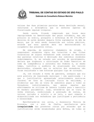 TRIBUNAL DE CONTAS DO ESTADO DE SÃO PAULO
                Gabinete do Conselheiro Robson Marinho



valores das duas primeiras parcelas dessa devolução mensal,
resultando a divergência que os senhores agentes de
fiscalização reputam irregular.
     Sendo   assim,  ficando   comprovado   que  houve   mera
impropriedade na demonstração das peças contábeis, mas não
prejuízo ao erário, porquanto a diferença de R$ 270.680,47
decorreu do saldo devedor daquela folha suplementar do mês de
março, que já está sendo ressarcida aos cofres públicos,
entende que essa questão deva ser desconsiderada no
julgamento das presentes contas.
     Em seguida, em posterior chamamento da origem, o
responsável encaminha cópia dos holerites e das fichas
financeiras de alguns vereadores onde constam os descontos
das parcelas relativas à devolução dos subsídios recebidos
indevidamente. E, em relação aos acordos de parcelamento,
declara que dispensou a autorização do Poder Executivo em
nome da indepedência e autonomia dos Poderes e, ao mesmo
tempo, justifica a ausência de atualização dos valores
descontados, alegando que os salários dos vereadores não
foram reajustados e nem sofreram qualquer tipo de correção.
     Já, com relação à verba de gabinete, assegura que ela
está prevista em legislação municipal - não questionada – e
que a justificativa apresentada anteriormente mostra-se
razoável em face da limitação física da edilidade, a
evidenciar que não se trata de subsídios pagos a todos os
Vereadores   indistintamente,   mas   apenas   àqueles   que
efetivamente se utilizam de imóveis locados para o exercício
do mandato parlamentar. Logo, entende-se que se trata de
verba eventual, condicionada à prestação de contas, em
valores variados e sujeito a um teto, a qual somente é
disponibilizada aos vereadores que justifiquem a pertinência
e necessidade.
     Manifestando-se nos autos, a Assessoria Técnica de
Economia,   com   o  aval  da   Chefia,  manifesta-se pela
irregularidade das presentes contas por entender que as
justificativas então encaminhadas pela defesa, em todas as
                                                            5
 