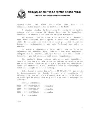 TRIBUNAL DE CONTAS DO ESTADO DE SÃO PAULO
                   Gabinete do Conselheiro Robson Marinho



oportunidades,   não  foram   suficientes   para   elidir   as
irregularidades registradas na instrução do feito.
     O ilustre titular da Secretaria Diretoria Geral também
entende que as contas da Câmara Municipal de Guarulhos,
relativas ao exercício de 2009 não merecem aprovação.
     No entanto, considera que a única questão a desabonar
tais demonstrativos restringe-se à concessão indevida da
verba de gabinete aos senhores agentes políticos diante da
interativa jurisprudência que este Tribunal tem sobre o
assunto.
     Já sobre a diferença a maior registrada na folha de
pagamento dos senhores edis, considera que suas alegações,
acompanhadas da documentação que trouxe, são suficientes a
demonstrar que tal anomalia está sendo reagularizada.
     Não obstante isso, entende que, nesse caso específico,
deve a origem ser alertada de que os valores devolvidos devem
ser atualizados, condição para que a quitação do responsável
possa ser efetivada, a qual depende também da comprovação da
total restituição ao erário municipal.
     Subsidiaram o exame dos autos o TC-894/126/09, que cuida
do Acompanhamento da Gestão Fiscal, e o expediente TC
28570/026/09, que se refere à comunicação de furto de monitor
de vídeo que se encontrava mo plenário da Câmara Municipal de
Guarulhos.
        Contas anteriores:
2008 - TC 00250/026/08       irregular
2007 - TC 3343/026/07        irregular
2006 - TC 1613/026/06        irregular
        É o relatório.


rcbnm



                                                             6
 