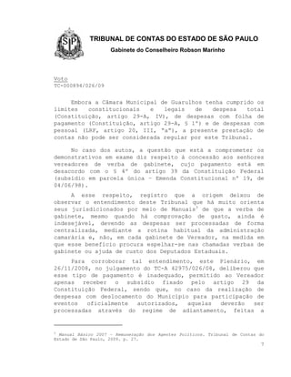 TRIBUNAL DE CONTAS DO ESTADO DE SÃO PAULO
                     Gabinete do Conselheiro Robson Marinho



Voto
TC-000894/026/09


     Embora a Câmara Municipal de Guarulhos tenha cumprido os
limites   constitucionais   e   legais   de   despesa   total
(Constituição, artigo 29-A, IV), de despesas com folha de
pagamento (Constituição, artigo 29-A, § 1º) e de despesas com
pessoal (LRF, artigo 20, III, “a”), a presente prestação de
contas não pode ser considerada regular por este Tribunal.

     No caso dos autos, a questão que está a comprometer os
demonstrativos em exame diz respeito à concessão aos senhores
vereadores de verba de gabinete, cujo pagamento está em
desacordo com o § 4º do artigo 39 da Constituição Federal
(subsídio em parcela única – Emenda Constitucional nº 19, de
04/06/98).
     A esse respeito, registro que a origem deixou de
observar o entendimento deste Tribunal que há muito orienta
seus jurisdicionados por meio de Manuais3 de que a verba de
gabinete, mesmo quando há comprovação de gasto, ainda é
indesejável, devendo as despesas ser processadas de forma
centralizada, mediante a rotina habitual da administração
camarária e, não, em cada gabinete de Vereador, na medida em
que esse benefício procura espelhar-se nas chamadas verbas de
gabinete ou ajuda de custo dos Deputados Estaduais.
     Para corroborar tal entendimento, este Plenário, em
26/11/2008, no julgamento do TC-A 42975/026/08, deliberou que
esse tipo de pagamento é inadequado, permitido ao Vereador
apenas receber o subsídio fixado pelo artigo 29 da
Constituição Federal, sendo que, no caso da realização de
despesas com deslocamento do Município para participação de
eventos   oficialmente  autorizados,   aquelas  deverão   ser
processadas através do regime de adiantamento, feitas a


3
  Manual Básico 2007 – Remuneração dos Agentes Políticos. Tribunal de Contas do
Estado de São Paulo, 2009. p. 27.
                                                                             7
 