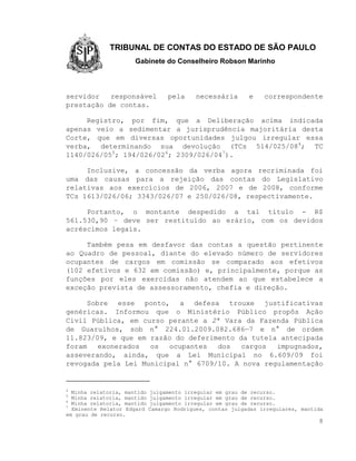 TRIBUNAL DE CONTAS DO ESTADO DE SÃO PAULO
                      Gabinete do Conselheiro Robson Marinho



servidor   responsável             pela     necessária      e    correspondente
prestação de contas.

     Registro, por fim, que a Deliberação acima indicada
apenas veio a sedimentar a jurisprudência majoritária desta
Corte, que em diversas oportunidades julgou irregular essa
verba, determinando sua devolução (TCs 514/025/084; TC
1140/026/055; 194/026/026; 2309/026/047).

     Inclusive, a concessão da verba agora recriminada foi
uma das causas para a rejeição das contas do Legislativo
relativas aos exercícios de 2006, 2007 e de 2008, conforme
TCs 1613/026/06; 3343/026/07 e 250/026/08, respectivamente.

     Portanto, o montante despedido a tal título - R$
561.530,90 – deve ser restituído ao erário, com os devidos
acréscimos legais.

     Também pesa em desfavor das contas a questão pertinente
ao Quadro de pessoal, diante do elevado número de servidores
ocupantes de cargos em comissão se comparado aos efetivos
(102 efetivos e 632 em comissão) e, principalmente, porque as
funções por eles exercidas não atendem ao que estabelece a
exceção prevista de assessoramento, chefia e direção.

      Sobre esse ponto, a defesa trouxe justificativas
genéricas. Informou que o Ministério Público propôs Ação
Civil Pública, em curso perante a 2ª Vara da Fazenda Pública
de Guarulhos, sob n° 224.01.2009.082.686—7 e n° de ordem
11.823/09, e que em razão do deferimento da tutela antecipada
foram    exonerados os   ocupantes  dos   cargos  impugnados,
asseverando, ainda, que a Lei Municipal no 6.609/09 foi
revogada pela Lei Municipal n° 6709/10. A nova regulamentação


4
  Minha relatoria, mantido   julgamento irregular em grau de recurso.
5
  Minha relatoria, mantido   julgamento irregular em grau de recurso.
6
  Minha relatoria, mantido   julgamento irregular em grau de recurso.
7
  Eminente Relator Edgard    Camargo Rodrigues, contas julgadas irregulares, mantida
em grau de recurso.
                                                                                  8
 