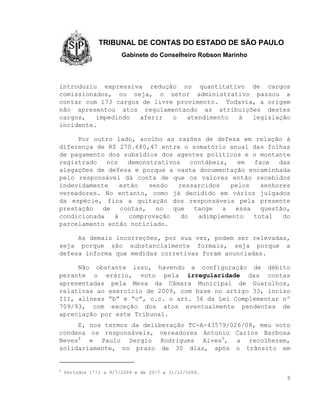 TRIBUNAL DE CONTAS DO ESTADO DE SÃO PAULO
                        Gabinete do Conselheiro Robson Marinho



introduziu expressiva redução no quantitativo de cargos
comissionados, ou seja, o setor administrativo passou a
contar com 173 cargos de livre provimento. Todavia, a origem
não apresentou atos regulamentando as atribuições destes
cargos,   impedindo  aferir   o   atendimento à   legislação
incidente.

     Por outro lado, acolho as razões de defesa em relação à
diferença de R$ 270.680,47 entre o somatório anual das folhas
de pagamento dos subsídios dos agentes políticos e o montante
registrado   nos   demonstrativos    contábeis,   em  face   das
alegações de defesa e porque a vasta documentação encaminhada
pelo responsável dá conta de que os valores então recebidos
indevidamente    estão   sendo   ressarcidos    pelos   senhores
vereadores. No entanto, como já decidido em vários julgados
da espécie, fica a quitação dos responsáveis pela presente
prestação   de   contas,   no   que   tange   a  essa   questão,
condicionada   à    comprovação   do   adimplemento   total   do
parcelamento então noticiado.

     As demais incorreções, por sua vez, podem ser relevadas,
seja porque são substancialmente formais, seja porque a
defesa informa que medidas corretivas foram anunciadas.

     Não obstante isso, havendo a configuração de débito
perante o erário, voto pela irregularidade das contas
apresentadas pela Mesa da Câmara Municipal de Guarulhos,
relativas ao exercício de 2009, com base no artigo 33, inciso
III, alíneas “b” e “c”, c.c. o art. 36 da Lei Complementar nº
709/93, com exceção dos atos eventualmente pendentes de
apreciação por este Tribunal.
     E, nos termos da deliberação TC-A-43579/026/08, meu voto
condena os responsáveis, vereadores Antonio Carlos Barbosa
Neves8 e Paulo Sergio Rodrigues Alves9, a recolherem,
solidariamente, no prazo de 30 dias, após o trânsito em


8
    Períodos 1º/1 a 9/7/2009 e de 20/7 a 31/12/2009.
                                                                 9
 
