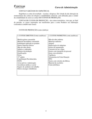 Curso de Administração
       CONTAS VARIÁVEIS OU ESPECÍFICAS
       Englobam as contas de resultado – receitas e despesas. Em virtude da não alteração da
nomenclatura das contas em relação à contabilidade comercial será utilizadas para o estudo
da contabilidade de custos as contas DE CUSTOS DE PRODUÇÃO.
       CONTAS DE CUSTOS DE PRODUÇÃO – são contas transitórias, visto que, ao final
do período, os custos registrados são transferidos para a conta Produtos em elaboração
(sistemática contábil mais usual).


       CUSTO DE PRODUÇÃO (conta sintética)


    1. CUSTOS DIRETOS (Contas analíticas)        2. CUSTOS INDIRETOS (conta analíticas)

    Matéria-prima consumida                      Mão-de-obra indireta
    Material Secundário consumido                Materiais indiretos
    Embalagem aplicada no produto                Aluguel
    Outros materiais diretos                     Depreciação de máquinas
    Mão-de-obra direta                           Gastos de manutenção
    Salários e ordenados                         Consumo de luz e água
    Prêmios de produção                          Gastos com transporte do pessoal
    Gratificações                                Gasto com refeitório
    Férias                                       Vigilância
    13º salário                                  Ferramentas de Curta Duração
    Contribuição Previdenciária                  IPTU
    FGTS                                         Gastos com veículos da fábrica
    Aviso prévio e indenização                   Material de escritório
    Assistência médica e social                  Conta telefônica
    Seguro de acidentes do trabalho
    Outros encargos trabalhistas




                                             4
 