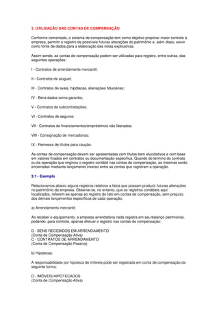 3. UTILIZAÇÃO DAS CONTAS DE COMPENSAÇÃO

Conforme comentado, o sistema de compensação tem como objetivo propiciar maior controle à
empresa, permitir o registro de possíveis futuras alterações do patrimônio e, além disso, servir
como fonte de dados para a elaboração das notas explicativas.

Assim sendo, as contas de compensação podem ser utilizadas para registro, entre outras, das
seguintes operações:

I - Contratos de arrendamento mercantil;

II - Contratos de aluguel;

III - Contratos de avais, hipotecas, alienações fiduciárias;

IV - Bens dados como garantia;

V - Contratos de subcontratações;

VI - Contratos de seguros;

VII - Contratos de financiamentos/empréstimos não liberados;

VIII - Consignação de mercadorias;

IX - Remessa de títulos para caução.

As contas de compensação devem ser apresentadas com títulos bem elucidativos e com base
em valores fixados em contratos ou documentação específica. Quando do término do contrato
ou da operação que originou o registro contábil nas contas de compensação, as mesmas serão
encerradas mediante lançamento inverso entre as contas que registram a operação.

3.1 - Exemplo

Relacionamos abaixo alguns registros relativos a fatos que possam produzir futuras alterações
no patrimônio da empresa. Observe-se, no entanto, que os registros contábeis aqui
focalizados, referem-se apenas ao registro do fato em contas de compensação, sem prejuízo
dos demais lançamentos específicos de cada operação:

a) Arrendamento mercantil:

Ao receber o equipamento, a empresa arrendatária nada registra em seu balanço patrimonial,
podendo, para controle, apenas efetuar o registro nas contas de compensação:

D - BENS RECEBIDOS EM ARRENDAMENTO
(Conta de Compensação Ativa)
C - CONTRATOS DE ARRENDAMENTO
(Conta de Compensação Passiva)

b) Hipotecas:

A responsabilidade por hipoteca de imóveis pode ser registrada em conta de compensação da
seguinte forma:

D - IMÓVEIS HIPOTECADOS
(Conta de Compensação Ativa)
 