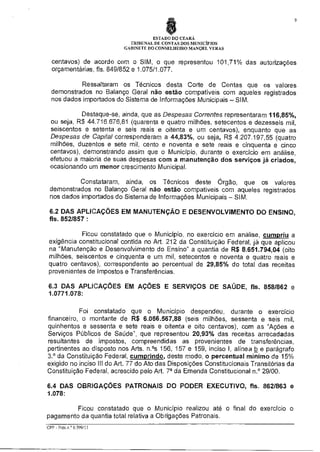 9

ESTADO DO CEARÁ
TRIBUNAL DE CONTAS DOS MUNICIPIOS
GABINETE DO CONSELHEIRO MANOEL VERAS

centavos) de acordo com o SIM, o que representou 101,71% das autorizações
orçamentárias, fls. 849/852 e 1.075/1.077.
Ressaltaram os Técnicos desta Corte de Contas que os valores
demonstrados no Balanço Geral não estão compatíveis com aqueles registrados
nos dados importados do Sistema de Informações Municipais — SIM.
Destaque-se, ainda, que as Despesas Correntes representaram 116,85%,
ou seja, R$ 44.716.676,81 (quarenta e quatro milhões, setecentos e dezesseis mil,
seiscentos e setenta e seis reais e oitenta e um centavos), enquanto que as
Despesas de Capital corresponderam a 44,83%, ou seja, R$ 4.207.197,55 (quatro
milhões, duzentos e sete mil, cento e noventa e sete reais e cinquenta e cinco
centavos), demonstrando assim que o Município, durante o exercício em análise,
efetuou a maioria de suas despesas com a manutenção dos serviços já criados,
ocasionando um menor crescimento Municipal.
Constataram, ainda, os Técnicos deste Órgão, que os valores
demonstrados no Balanço Geral não estão compatíveis com aqueles registrados
nos dados importados do Sistema de Informações Municipais — SIM.
6.2 DAS APLICAÇÕES EM MANUTENÇÃO E DESENVOLVIMENTO DO ENSINO,
fls. 852/857 :
Ficou constatado que o Município, no exercício em análise cumpriu a
exigência constitucional contida no Art. 212 da Constituição Federal, já que aplicou
na "Manutenção e Desenvolvimento do Ensino" a quantia de R$ 8.651.794,04 (oito
milhões, seiscentos e cinquenta e um mil, setecentos e noventa e quatro reais e
quatro centavos), correspondente ao percentual de 29,85% do total das receitas
provenientes de Impostos e Transferências.
6.3 DAS APLICAÇÕES EM AÇÕES E SERVIÇOS DE SAÚDE, fls. 858/862 e
1.0771.078:
Foi constatado que o Município despendeu, durante o exercício
financeiro, o montante de R$ 6.066.567,88 (seis milhões, sessenta e seis mil,
quinhentos e sessenta e sete reais e oitenta e oito centavos), com as "Ações e
Serviços Públicos de Saúde", que representou 20,93% das receitas arrecadadas
resultantes de impostos, compreendidas as provenientes de transferências,
pertinentes ao disposto nos Arts. n.°s 156, 157 e 159, inciso I, alínea b e parágrafo
3.° da Constituição Federal, cumprindo deste modo, o percentual mínimo de 15%
exigido no inciso III do Art. 77 do Ato das Disposições Constitucionais Transitórias da
Constituição Federal, acrescido pelo Art. 7° da Emenda Constitucional n.° 29/00.
6.4 DAS OBRIGAÇÕES PATRONAIS DO PODER EXECUTIVO, fls. 862/863 e
1.078:
Ficou constatado que o Município realizou até o final do exercício o
pagamento da quantia total relativa a Obrigações Patronais.
CPP - Proc.n.° 6.599/11

 
