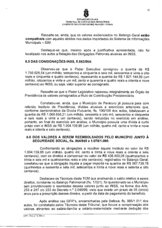 10

ESTADO DO CEARÁ
TRIBUNAL DE CONTAS DOS MUNICÍPIOS
GABINETE DO CONSELHEIRO MANOEL VERAS

Ressalte-se, ainda, que os valores evidenciados no Balanço Geral estão
compatíveis com aqueles obtidos nos dados importados do Sistema de Informações
Municipais — SIM.
Destaque-se que, mesmo após a justificativa apresentada, não foi
localizado nos autos a Relação das Obrigações Patronais alusivas ao INSS.
6.5 DAS CONSIGNAÇÕES-INSS, f1.863/864:
Observou-se que o Poder Executivo consignou a quantia de R$
1.756.628,54 (um milhão, setecentos e cinquenta e seis mil, seiscentos e vinte e oito
reais e cinquenta e quatro centavos), repassando a,quanfia de R$ 1.821.144,89 (um
milhão, oitocentos e vinte e um mil, cento e quarenta e quatro reais e oitenta e nove
centavos) ao INSS, ou seja, valor superior ao consignado.
Ressalte-se que o Poder Legislativo repassou integralmente ao órgão de
Previdência os valores consignados a título de Contribuição Previdenciária.
Constatou-se, ainda, que o Município de Paracuru já possuía para com
referido Instituto de Previdência, dívidas alusivas a exercícios anteriores que,
conforme demonstrativo da Dívida Flutuante, fls. 106/108 dos autos, totalizavam a
quantia de R$ 1.068.656,21 (um milhão, sessenta e oito mil, seiscentos e cinquenta
e seis reais e vinte e um centavos), sendo reduzidas no exercício em análise,
portanto, ao final do exercício em analise, o Município possuía uma dívida à curto
prazo com o INSS de R$ 1.004.139,86 (um milhão, quatro mil, cento e trinta e nove
reais e oitenta e seis centavos).
6.6 DOS VALORES A SEREM REEMBOLSADOS PELO MUNICÍPIO JUNTO À
SEGURIDADE SOCIAL, fls. 864/865 e 1.078/1.080:
Confrontando as obrigações a recolher àquele Instituto no valor de R$
1.004.139,86 (um milhão, quatro mil, cento e trinta e nove reais e oitenta e seis
centavos), com os direitos a compensar no valor de R$ 436.400,08 (quatrocentos e
trinta e seis mil e quatrocentos reais e oito centavos), registrados no Balanço Geral,
constatou-se que a obrigação líquida a pagar importa na quantia de R$ 567.739,78
(quinhentos e sessenta e sete mil, setecentos e trinta e nove reais e setenta e oito
centavos).
Destacam os Técnicos deste TCM que analisando o saldo relativo a esses
direitos, constante no Balanço Patrimonial (fls. 17/21), foi questionado se o Município
tem providenciado o reembolso desses valores junto ao INSS, na forma dos Arts.
255 e 247 c/c 253 do Decreto n.° 3.048/99, visto que existe um prazo de 05 (cinco)
anos para a prescrição desses direitos, a partir da data de pagamento do benefício.
Após análise nas GFIP's, encaminhadas pela Defesa, fls. 985/1.011 dos
autos, foi constatado pelos Técnicos deste Tribunal, que houve a compensação dos
valores atinentes ao salário-família e salário-maternidade mediante dedução dos
CPP - Proc n.° 6599/11

 