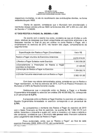 11

ESTADO DO CEARÁ
TRIBUNAL DE CONTAS DOS MUNICÍPIOS
GABINETE DO CONSELHEIRO MANOEL VERAS

respectivos montantes, no ato do recolhimento das contribuições devidas, na forma
estabelecida pelo INSS.
Diante do exposto, constata-se que o Município tem providenciado o
reembolso desses valores junto ao INSS na forma dos Arts. 247 e 255 c/c o Art. 253
do Decreto n.° 3.048/99.
6.7 DOS RESTOS A PAGAR, fls. 865/866 e 1.080:
De acordo com o exame nos autos, constatou se que as dívidas a curto
prazo, relativas às despesas que foram empenhadas em exercícios anteriores e as
despesas inscritas no final do ano em análise na conta Restos a Pagar, até o
encerramento do exercício de 2010, não haviam sido pagas, comportando-se da
seguinte forma:
Especificação dos Restos a Pagar (Consolidados)
Restos a Pagar oriundos de Exercícios Anteriores
(-)Restos a Pagar Quitados neste Exercício
(-)Cancelamento e Prescrições de Restos a Pagar
ocorridos no Exercício
(+)Inscrição de Restos a Pagar no Exercício
(=)Dívida Flutuante relacionada com os Restos a Pagar

Valor R$
2.272.512,23
1.043.038,28
21.424,80
1.354.052,75
2.562.101,90

Com base nos valores demonstrados acima, constata-se que os Restos a
Pagar representam, no final do exercício de 2010, 5,27% do Passivo Financeiro do
Município e 5,46% da Receita Corrente Líquida.
Destaque-se que a proporção entre os Restos a Pagar e a Receita
Orçamentária Arrecadada no exercício em análise (R$ 48.590.662,73), corresponde
a um percentual de 5,27%.
A proporção entre os Restos a Pagar Inscritos no exercício em análise e a
Receita Orçamentária Arrecadada no exercício corresponde a um percentual de
2,79%.
Ao compararmos o montante dos Restos a Pagar do exercício de 2010
com o Saldo Financeiro ao final do exercício, na quantia de R$ 1.354.191,73 (um
milhão, trezentos e cinquenta e quatro mil, cento e noventa e um reais e setenta e
três centavos), constata-se que o Município não possui saldo financeiro suficiente
para o pagamento das dívidas de Restos a Pagar.
Ficou evidenciado, ainda, que os "Restos a Pagar", ao final de cada
exercício financeiro (2008, 2009 e 2010), vêm aumentando.
CPP - Piot n ©6 599/11

 