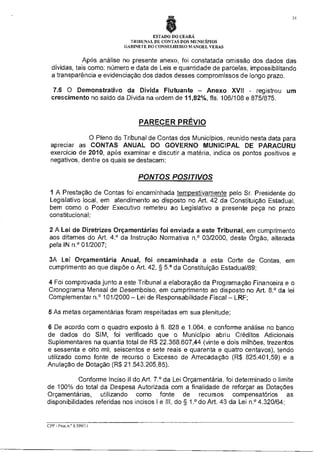 14

ESTADO DO CEARÁ
TRIBUNAL DE CONTAS DOS MUNICÍPIOS
GABINETE DO CONSELHEIRO MANOEL VERAS

Após análise no presente anexo, foi constatada omissão dos dados das
dívidas, tais como: número e data de Leis e quantidade de parcelas, impossibilitando
a transparência e evidenciação dos dados desses compromissos de longo prazo.
7.6 O Demonstrativo da Divida Flutuante — Anexo XVII - registrou um
crescimento no saldo da Dívida na ordem de 11,82%, fls. 106/108 e 875/875.

PARECER PRÉVIO
O Pleno do Tribunal de Contas dos Municípios, reunido nesta data para
apreciar as CONTAS ANUAL DO GOVERNO MUNICIPAL DE PARACURU
exercício de 2010, após examinar e discutir a matéria, indica os pontos positivos e
negativos, dentre os quais se destacam:

PONTOS POSITIVOS
1 A Prestação de Contas foi encaminhada tempestivamente pelo Sr. Presidente do
Legislativo local, em atendimento ao disposto no Art. 42 da Constituição Estadual,
bem como o Poder Executivo remeteu ao Legislativo a presente peça no prazo
constitucional;
2 A Lei de Diretrizes Orçamentárias foi enviada a este Tribunal, em cumprimento
aos ditames do Art. 4? da Instrução Normativa n,° 03/2000, deste Órgão, alterada
pela IN n.° 01/2007;
3A Lei Orçamentária Anual, foi encaminhada a esta Corte de Contas, em
cumprimento ao que dispõe o Art. 42, § 5.° da Constituição Estadual/89;
4 Foi comprovada junto a este Tribunal a elaboração da Programação Financeira e o
Cronograma Mensal de Desembolso, em cumprimento ao disposto no Art. 8.° da lei
Complementar n.° 101/2000 — Lei de Responsabilidade Fiscal — LRF;
5 As metas orçamentárias foram respeitadas em sua plenitude;
6 De acordo com o quadro exposto à fl. 828 e 1.064, e conforme análise no banco
de dados do SIM, foi verificado que o Município abriu Créditos Adicionais
Suplementares na quantia total de R$ 22.368.607,44 (vinte e dois milhões, trezentos
e sessenta e oito mil, seiscentos e sete reais e quarenta e quatro centavos), tendo
utilizado como fonte de recurso o Excesso de Arrecadação (R$ 825.401,59) e a
Anulação de Dotação (R$ 21.543.205,85).
Conforme Inciso II do Art. 7.° da Lei Orçamentária, foi determinado o limite
de 100% do total da Despesa Autorizada com a finalidade de reforçar as Dotações
Orçamentárias, utilizando como fonte de recursos compensatórios as
disponibilidades referidas nos incisos I e III, do § 1.° do Art. 43 da Lei n.° 4.320/64;

CPP - Proc.n.° 6.599/11

 