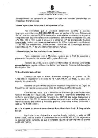 16

ESTADO DO CEARÁ
TRIBUNAL DE CONTAS DOS MUNICÍPIOS
GABINETE DO CONSELHEIRO MANOEL VERAS

correspondente ao percentual de 29,85% do total das receitas provenientes de
Impostos e Transferências.
14 Das Aplicações Em Ações E Serviços De Saúde:
Foi constatado que o Município despendeu, durante o exercício
financeiro, o montante de R$ 6.066.567,88, com as "Ações e Serviços Públicos de
Saúde", que representou 20,93% das receitas arrecadadas resultantes de impostos,
compreendidas as provenientes de transferências, pertinentes ao disposto nos Arts.
n.°5 156, 157 e 159, inciso I, alínea b e parágrafo 3.° da Constituição Federal,
cumprindo deste modo, o percentual mínimo de 15% exigido no inciso III do Art.
77 do Ato das Disposições Constitucionais Transitórias da Constituição Federal,
acrescido pelo Art. 7° da Emenda Constitucional n.° 29/00.
15 Das Obrigações Patronais Do Poder Executivo:
Ficou constatado que o Município realizou até o final do exercício o
pagamento da quantia total relativa a Obrigações Patronais.
Ressalte-se, ainda, que os valores evidenciados no Balanço Geral estão
compatíveis com aqueles obtidos nos dados importados do Sistema de Informações
Municipais — SIM.
16 Das Consignações-Inss:
Observou-se que o Poder Executivo consignou a quantia de R$
1.756.628,54, repassando a quantia de R$ 1.821.144,89 ao INSS, ou seja, valor
superior ao consignado.
Ressalte-se que o Poder Legislativo repassou integralmente ao Órgão de
Previdência os valores consignados a título de Contribuição Previdenciária.
Constatou-se, ainda, que o Município de Paracuru já possuía para com
referido Instituto de Previdência, dívidas alusivas a exercícios anteriores que,
conforme demonstrativo da Dívida Flutuante, fls. 106/108 dos autos, totalizavam a
quantia de R$ 1.068.656,21, sendo reduzidas no exercício em análise, portanto, ao
final do exercício em análise, o Município possuía uma dívida à curto prazo com o
INSS de R$ 1.004.139,86 ;
16.1 Os Valores A Serem Reembolsados Pelo Município Junto À Seguridade
Social:
Confrontando as obrigações a recolher àquele Instituto no valor de R$
1.004.139,86, com os direitos a compensar no valor de R$ 436.400,08, registrados
no Balanço Geral, constatou-se que a obrigação líquida a pagar importa na quantia
de R$ 567.739,78.

CPP - Proa n ° 6 599/11

 
