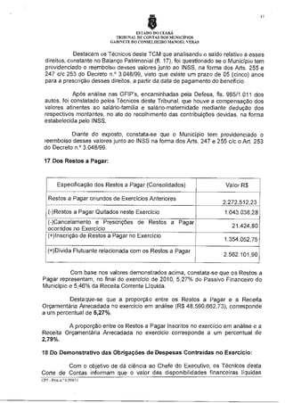 ESTADO DO CEARA
TRIBUNAL DE CONTAS DOS MENICiPIOS
GABINETE DO CONSELHEIRO MANOEL VERAS

Destacam os Técnicos deste TCM que analisando o saldo relativo a esses
direitos, constante no Balanço Patrimonial (fl. 17), foi questionado se o Município tem
providenciado o reembolso desses valores junto ao INSS, na forma dos Arts. 255 e
247 c/c 253 do Decreto n.° 3.048/99, visto que existe um prazo de 05 (cinco) anos
para a prescrição desses direitos, a partir da data de pagamento do benefício.
Após análise nas GFIP's, encaminhadas pela Defesa, fls. 985/1.011 dos
autos, foi constatado pelos Técnicos deste Tribunal, que houve a compensação dos
valores atinentes ao salário-familia e salário-maternidade mediante dedução dos
respectivos montantes, no ato do recolhimento das contribuições devidas, na forma
estabelecida pelo INSS.
Diante do exposto, constata-se que o Município tem providenciado o
reembolso desses valores junto ao INSS na forma dos Arts. 247 e 255 c/c o Art. 253
do Decreto n.° 3.048/99.
17 Dos Restos a Pagar:

Especificação dos Restos a Pagar (Consolidados)
Restos a Pagar oriundos de Exercícios Anteriores
(-)Restos a Pagar Quitados neste Exercício
(-)Cancelamento e Prescrições de Restos a Pagar
ocorridos no Exercício
(+)Inscrição de Restos a Pagar no Exercício
(=)Dívida Flutuante relacionada com os Restos a Pagar

Valor R$
2.272.512,23
1.043.038,28
21.424,80
1.354.052,75
2.562.101,90

Com base nos valores demonstrados acima, constata-se que os Restos a
Pagar representam, no final do exercício de 2010, 5,27% do Passivo Financeiro do
Município e 5,46% da Receita Corrente Liquida.
Destaque-se que a proporção entre os Restos a Pagar e a Receita
Orçamentária Arrecadada no exercício em análise (R$ 48.590.662,73), corresponde
a um percentual de 5,27%.
A proporção entre os Restos a Pagar Inscritos no exercício em análise e a
Receita Orçamentária Arrecadada no exercício corresponde a um percentual de
2,79%.
18 Do Demonstrativo das Obrigações de Despesas Contraídas no Exercício:
Com o objetivo de dá ciência ao Chefe do Executivo, os Técnicos desta
Corte de Contas informam que o valor das disponibilidades financeiras líquidas
CPP - Proc.n.° 6.599/11

 