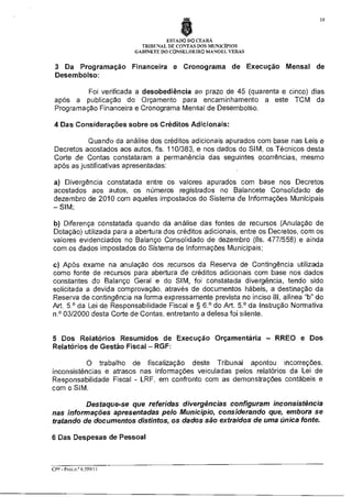 19

ESTADO DO CEARÁ
TRIBUNAL DE CONTAS DOS MUNICÍPIOS
GABINETE DO CONSELHEIRO MANOEL VERAS

3 Da Programação Financeira e Cronograma de Execução Mensal de
Desembolso:
Foi verificada a desobediência ao prazo de 45 (quarenta e cinco) dias
após a publicação do Orçamento para encaminhamento a este TCM da
Programação Financeira e Cronograma Mensal de Desembolso.
4 Das Considerações sobre os Créditos Adicionais:
Quando da análise dos créditos adicionais apurados com base nas Leis e
Decretos acostados aos autos, fls. 110/383, e nos dados do SIM, os Técnicos desta
Corte de Contas constataram a permanência das seguintes ocorrências, mesmo
após as justificativas apresentadas:
a) Divergência constatada entre os valores apurados com base nos Decretos
acostados aos autos, os números registrados no Balancete Consolidado de
dezembro de 2010 com aqueles impostados do Sistema de Informações Municipais
—SIM;
b) Diferença constatada quando da análise das fontes de recursos (Anulação de
Dotação) utilizada para a abertura dos créditos adicionais, entre os Decretos, com os
valores evidenciados no Balanço Consolidado de dezembro (fls. 477/558) e ainda
com os dados impostados do Sistema de Informações Municipais;
c) Após exame na anulação dos recursos da Reserva de Contingência utilizada
como fonte de recursos para abertura de créditos adicionais com base nos dados
constantes do Balanço Geral e do SIM, foi constatada divergência, tendo sido
solicitada a devida comprovação, através de documentos hábeis, a destinação da
Reserva de contingência na forma expressamente prevista no inciso III, alínea "b" do
Art. 5.° da Lei de Responsabilidade Fiscal e § 6.° do Art. 5.° da Instrução Normativa
n.° 03/2000 desta Corte de Contas, entretanto a defesa foi silente.

5 Dos Relatórios Resumidos de Execução Orçamentária — RREO e Dos
Relatórios de Gestão Fiscal — RGF:
O trabalho de fiscalização deste Tribunal apontou incorreções,
inconsistências e atrasos nas informações veiculadas pelos relatórios da Lei de
Responsabilidade Fiscal - LRF, em confronto com as demonstrações contábeis e
com o SIM.
Destaque-se que referidas divergências configuram inconsistência
nas informações apresentadas pelo Município, considerando que, embora se
tratando de documentos distintos, os dados são extraídos de uma única fonte.
6 Das Despesas de Pessoal

CEP - Proc.n.© 6.599/11

 