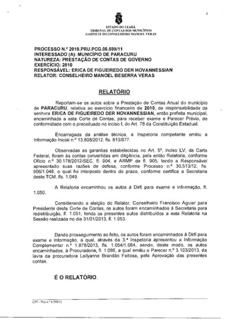 2

ESTADO DO CEARÁ
TRIBUNAL DE CONTAS DOS MUNICÍPIOS
GABINETE DO CONSELHEIRO MANOEL VERAS

PROCESSO N.° 2010.PRU.PCG.06.599/11
INTERESSADO (A): MUNICÍPIO DE PARACURU
NATUREZA: PRESTAÇÃO DE CONTAS DE GOVERNO
EXERCÍCIO: 2010
RESPONSÁVEL: ERICA DE FIGUEIREDO DER HOVANNESSIAN
RELATOR: CONSELHEIRO MANOEL BESERRA VERAS

RELATÓRIO
Reportam-se os autos sobre a Prestação de Contas Anual do município
de PARACURU, relativa ao exercício financeiro de 2010, de responsabilidade da
senhora ERICA DE FIGUEIREDO DER HOVANNESSIAN, então prefeita municipal,
encaminhada a esta Corte de Contas, para receber exame e Parecer Prévio, de
conformidade com o preceituado no inciso I, do Art. 78 da Constituição Estadual.
Encarregada da análise técnica, a Inspetoria competente emitiu a
Informação Iniciai n.° 13.808/2012, fls. 813/877.
Observadas as garantias estabelecidas no Art. 5°, inciso LV, da Carta
Federal, foram às contas convertidas em diligência, pela então Relatoria, conforme
Ofício n.° 30.178/2012/SEC, fl. 904, e ARMP de fl. 905, tendo a Responsável
apresentado suas razões de defesa, conforme Processo n.° 30.513/12, fls.
906/1.048, o qual foi interposto dentro do prazo, conforme certifica a Secretaria
deste TCM, fls. 1.049.
A Relatoria encaminhou os autos à Dirfi para exame e informação, fl.
1.050.
Considerando a eleição do Relator, Conselheiro Francisco Aguiar para
Presidente desta Corte de Contas, os autos foram encaminhados à Secretaria para
redistribuição, fl. 1.051, tendo os presentes autos distribuídos a esta Relatoria na
Sessão realizada no dia 31/01/2013, fl. 1.053.

Dando prosseguimento ao feito, os autos foram encaminhados à Dirfi para
exame e informação, a qual, através da 3Y Inspetoria apresentou a Informação
Complementar n.° 1.878/2013, fls. 1.054/1.084, sendo, deste modo, os autos
encaminhados, à Procuradoria, fl. 1.086, a qual emitiu o Parecer n.° 3.103/2013, da
lavra da procuradora Leilyanne Brandão Feitosa, pela Aprovação das presentes
contas.

É O RELATÓRIO.

CPP - Procrr© 6.599/11

 