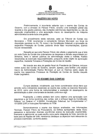 $
ESTADO DO CEARÁ
TRIBUNAL DE CONTAS DOS MUNICÍPIOS
GABINETE DO CONSELHEIRO MANOEL VERAS

RAZÕES DO VOTO
Preliminarmente, é importante salientar que o exame das Contas de
Governo, com a emissão do Parecer Prévio, constitui uma avaliação global das
receitas e dos gastos públicos, das mutações patrimoniais dependentes ou não da
execução orçamentária e uma apreciação macro do desempenho da máquina
administrativa durante toda uma gestão.
Em procedimento desta natureza cabe ao Tribunal de Contas dos
Municípios — TCM, recomendar à competente Câmara Municipal, por força da
disposição expressa no Art. 78, inciso I, da Constituição Estadual, a aprovação da
respectiva Prestação de Contas, podendo ainda fazer recomendações, quando
houver necessidade.
Ressalte-se que este Parecer Prévio não afasta o julgamento que é feito
por esta Corte de Contas dos ordenadores de despesas e demais responsáveis por
dinheiros, bens e valores públicos da administração direta e indireta, ficando
ressalvadas as eventuais responsabilidades, porquanto serão objeto de apreciação
especifica, mediante Tomadas e Prestações de Contas de Gestão.
No tocante aos atos de gestão fiscal do Presidente da Câmara, inclusos
nestes autos das Contas de Governo, servem, apenas, para facilitar uma análise
macro da Administração Pública Municipal, já que os mesmos serão objeto de
exame nos respectivos Processos de Prestação de Contas de Gestão daquele
Poder Legislativo.

DO EXAME DAS CONTAS
Cumpre destacar, inicialmente, que foram considerados vários itens que
servirão como indicadores essenciais ao exame das contas do exercício financeiro
de 2010, como uma forma de instrumentalizar a avaliação de desempenho da
administração e obter uma tomada de decisão uniforme e ágil.
Finalmente, o critério adotado tem como objetivo urna apreciação com
segurança e de forma isonõmica das contas, sob o enfoque legal da Constituição
Federal, Lei Federal n.° 4.320/64, Constituição Estadual, Lei Complementar n.°
101/2000 (LRF) e Instruções Normativas do TCM.
Demonstraremos o exame dos tópicos analisados, nas Informações
Técnicas, Parecer Prévio da Procuradoria, da Defesa apresentada, deste modo
passamos a demonstrar diversas ocorrências acerca da execução orçamentária,
financeira e patrimonial, as quais acolho como parte integrante do Voto, servindo de
base para as Razões de Voto, merecendo destaque os aspectos mais relevantes do
processo examinado, conforme abaixo:

CPP - Proc.n.° 6J99/1

 