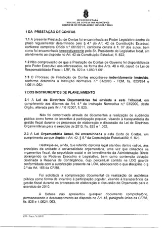 8

4

ESTADO DO CEARÁ
TRIBUNAL DE CONTAS DOS MUNICÍPIOS
GABINETE DO CONSELHEIRO MANOEL VERAS

1 DA PRESTAÇÃO DE CONTAS
1.1 A presente Prestação de Contas foi encaminhada ao Poder Legislativo dentro do
prazo regulamentar determinado pelo § 4.° do Art. 42 da Constituição Estadual,
conforme comprova Ofício n.° 061/2011, conforme consta à fl. 07 dos autos, bem
como foi encaminhada tempestivamente pelo Sr. Presidente do Legislativo local, em
atendimento ao disposto no Art. 42 da Constituição Estadual, fl. 822;
1.2 Não comprovação de que a Prestação de Contas de Governo foi disponibilizada
pelo Poder Executivo aos interessados, na forma dos Arts. 48 e 49, caput, da Lei de
Responsabilidade Fiscal — LRF, fls. 823 e 1.060/1.061.
1.3 O Processo de Prestação de Contas encontra-se indevidamente instruido,
conforme determina a Instrução Normativa n.° 01/2003 - TCM, fls. 823/824 e
1.061/1.062;
2 DOS INSTRUMENTOS DE PLANEJAMENTO
2.1 A Lei de Diretrizes Orçamentárias foi enviada a este Tribunal, em
cumprimento aos ditames do Art. 4.° da Instrução Normativa n,° 03/2000, deste
Órgão, alterada pela IN n.° 01/2007, fl. 825.
Não foi comprovada através de documentos a realização de audiência
pública como forma de incentivo à participação popular, visando à transparência da
gestão fiscal durante os processos de elaboração e discussão da Lei de Diretrizes
Orçamentárias para o exercício de 2010, fls. 825 e 1.062.
2.3 A Lei Orçamentária Anual, foi encaminhada a esta Corte de Contas, em
cumprimento ao que dispõe o Art. 42, § 59 da Constituição Estadual/89, fl. 826.
Destaque-se, ainda, que referido diploma legal atendeu dentre outros, aos
princípios da unidade e universalidade orçamentária, uma vez que consolida os
orçamentos fiscal, da seguridade social e de investimento da Administração Direta
abrangendo os Poderes Executivo e Legislativo, bem como contempla dotação
destinada à Reserva de Contingência, cujo percentual contido na LDO guarda
conformidade com a autorização presente na LOA, obedecendo o que disciplina o §
2.° do Art. 165 da CF/88.
Foi solicitada a comprovação documental da realização de audiência
pública como forma de incentivo à participação popular, visando à transparência da
gestão fiscal durante os processos de elaboração e discussão do Orçamento para o
exercício de 2010.
A Defesa não apresentou qualquer documento comprobatório,
permanecendo o descumprimento ao disposto no Art. 48, parágrafo único da CF/88,
fls. 826 e 1.062/1.063.

CPP - Proc n ° 6 599/11

 
