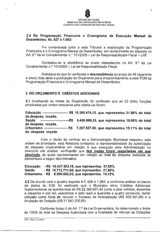 5

ESTADO DO CEARÁ
TRIBUNAL DE CONTAS DOS MUNICÍPIOS
GABINETE DO CONSELHEIRO MANOEL VERAS

2.4 Da Programação Financeira e Cronograma de Execução Mensal de
Desembolso, fls. 827 e 1.063:
Foi comprovada junto a este Tribunal a elaboração da Programação
Financeira e o Cronograma Mensal de Desembolso, em cumprimento ao disposto no
Art. 8.° da lei Complementar n.° 101/2000 — Lei de Responsabilidade Fiscal — LRF.
Constatou-se a obediência ao prazo estabelecido no Art. 8.° da Lei
Complementar n.° 101/2000 — Lei de Responsabilidade Fiscal.
Destaque-se que foi verificada a desobediência ao prazo de 45 (quarenta
e cinco) dias após a publicação do Orçamento para encaminhamento a este TCM da
Programação Financeira e Cronograma Mensal de Desembolso.

3 DO ORÇAMENTO E CRÉDITOS ADICIONAIS
3.1 Analisando as metas do Orçamento, foi verificado que as 03 (três) funções
priorizadas por ordem crescente pela citada Lei foram:
Educação
da despesa orçada.
Saúde
da despesa orçada.
Urbanismo
da despesa orçada.

R$ 15.385.474,15, que representou 31,98% do total
R$ 9.465.886,35, que representou 19,68% do total
R$ 7.267.527,50, que representou 15,11% do total

Com o intuito de verificar se a Administração Municipal respeitou esta
ordem de prioridade, esta Relatoria comparou a representatividade da autorização
de despesa orçamentária em relação à sua execução pela Administração no
exercício em análise, verificando que tais metas foram respeitadas em sua
plenitude às quais representaram em relação ao total da despesa realizada os
percentuais a seguir discriminados:
Educação - R$ 18.437.503,18, que representou 37,69%
Saúde
- R$ 10.712.711,68, que representou 21,90%
Urbanismo - R$ 6.909.582,02, que representou 14,12%
3.2 De acordo com o quadro exposto à fl. 828 e 1.064, e conforme análise no banco
de dados do SIM, foi verificado que o Município abriu Créditos Adicionais
Suplementares na quantia total de R$ 22.368.607,44 (vinte e dois milhões, trezentos
e sessenta e oito mil, seiscentos e sete reais e quarenta e quatro centavos), tendo
utilizado como fonte de recurso o Excesso de Arrecadação (R$ 825.401,59) e a
Anulação de Dotação (R$ 21.543.205,85).
Conforme Inciso II do Art. 7.° da Lei Orçamentária, foi determinado o limite
de 100% do total da Despesa Autorizada com a finalidade de reforçar as Dotações
CPP - Proc.n. 6.599/11

 