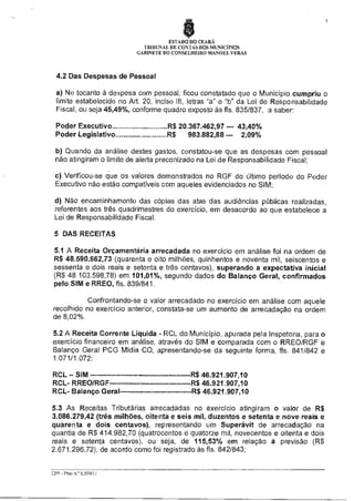 7

ESTADO DO CEARÁ
TRIBUNAL DE CONTAS DOS MUNICIPIOS
GABINETE DO CONSELHEIRO MANOEL VERAS

4.2 Das Despesas de Pessoal
a) No tocante à despesa com pessoal, ficou constatado que o Município cumpriu o
limite estabelecido no Art. 20, inciso III, letras "a" e "b" da Lei de Responsabilidade
Fiscal, ou seja 45,49%, conforme quadro exposto às fls. 835/837, a saber:
Poder Executivo
Poder Legislativo

R$ 20.367.462,97 --- 43,40%
R$
983.882,88 --- 2,09%

b) Quando da análise destes gastos, constatou-se que as despesas com pessoal
não atingiram o limite de alerta preconizado na Lei de Responsabilidade Fiscal;
c) Verificou-se que os valores demonstrados no RGF do último período do Poder
Executivo não estão compatíveis com aqueles evidenciados no SIM;
d) Não encaminhamento das cópias das atas das audiências públicas realizadas,
referentes aos três quadrimestres do exercício, em desacordo ao que estabelece a
Lei de Responsabilidade Fiscal.
5 DAS RECEITAS
5.1 A Receita Orçamentária arrecadada no exercício em análise foi na ordem de
R$ 48.590.662,73 (quarenta e oito milhões, quinhentos e noventa mil, seiscentos e
sessenta e dois reais e setenta e três centavos), superando a expectativa inicial
(R$ 48.103.598,78) em 101,01%, segundo dados do Balanço Geral, confirmados
pelo SIM e RREO, fls. 839/841.
Confrontando-se o valor arrecadado no exercício em análise com aquele
recolhido no exercício anterior, constata-se um aumento de arrecadação na ordem
de 8,02%.
5.2 A Receita Corrente Líquida - RCL do Município, apurada pela Inspetoria, para o
exercício financeiro em análise, através do SIM e comparada com o RREO/RGF e
Balanço Geral PCG Mia CD, apresentando-se da seguinte forma, fls. 841/842 e
1.071/1.072:
RCL — SIM
RCL- RREO/RGF
RCL- Balanço Geral

R$ 46.921.907,10
R$ 46.921.907,10
R$ 46.921.907,10

5.3 As Receitas Tributárias arrecadadas no exercício atingiram o valor de R$
3.086.279,42 (três milhões, oitenta e seis mil, duzentos e setenta e nove reais e
quarenta e dois centavos), representando um Superávit de arrecadação na
quantia de R$ 414.982,70 (quatrocentos e quatorze mil, novecentos e oitenta e dois
reais e setenta centavos), ou seja, de 115,53% em relação à previsão (R$
2.671.296,72), de acordo como foi registrado às fls. 842/843;

CPP - Proc.n.° 6.599/11

 